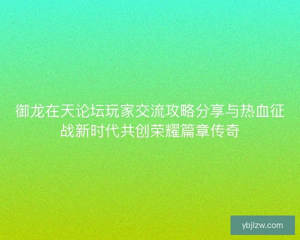御龙在天论坛玩家交流攻略分享与热血征战新时代共创荣耀篇章传奇