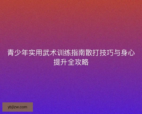 青少年实用武术训练指南散打技巧与身心提升全攻略