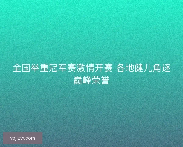 全国举重冠军赛激情开赛 各地健儿角逐巅峰荣誉