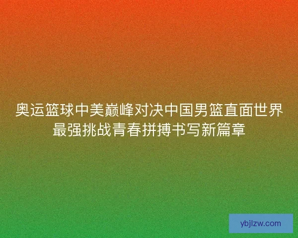 奥运篮球中美巅峰对决中国男篮直面世界最强挑战青春拼搏书写新篇章