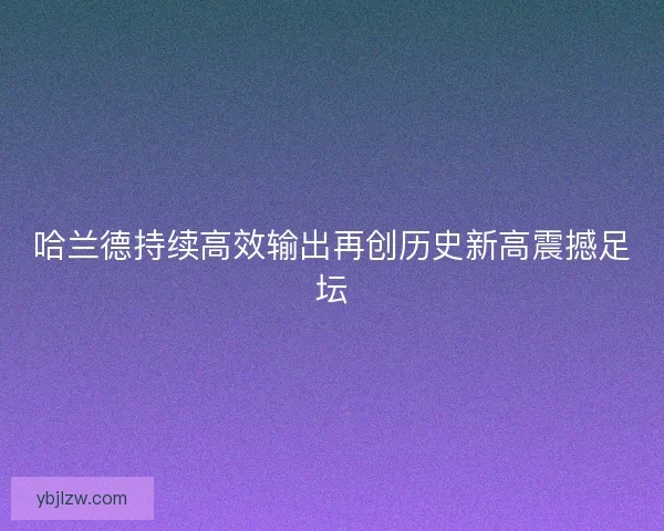 哈兰德持续高效输出再创历史新高震撼足坛